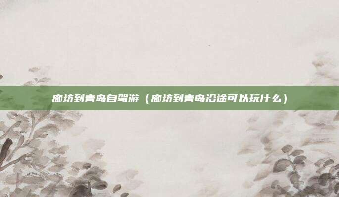 廊坊到青岛自驾游（廊坊到青岛沿途可以玩什么）