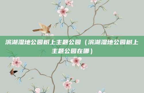 滨湖湿地公园树上主题公园（滨湖湿地公园树上主题公园在哪）