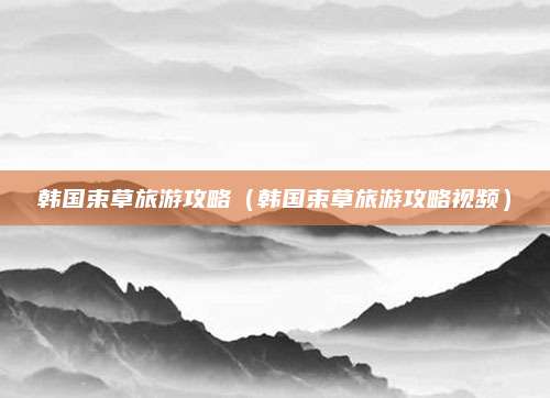 韩国束草旅游攻略(韩国束草旅游攻略视频)