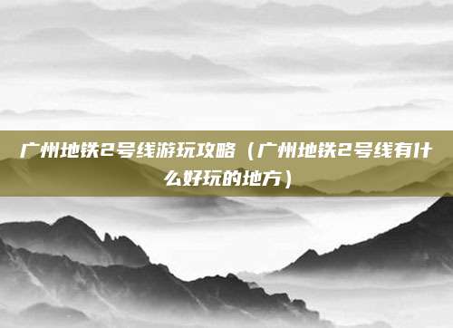 广州地铁2号线游玩攻略(广州地铁2号线有什么好玩的地方)