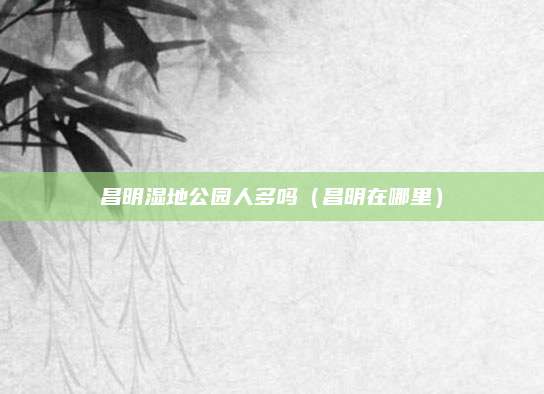 昌明湿地公园人多吗（昌明在哪里）