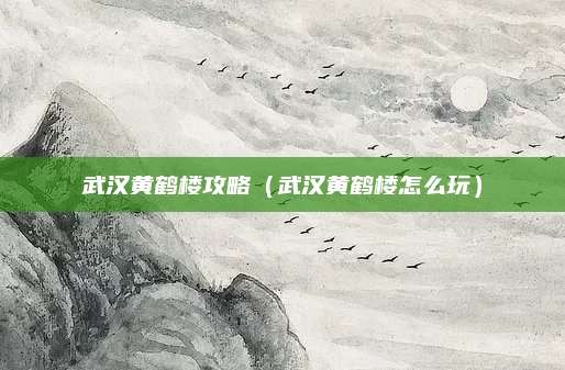 武汉黄鹤楼攻略(武汉黄鹤楼怎么玩)