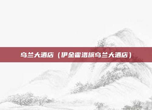 乌兰大酒店（伊金霍洛旗乌兰大酒店）