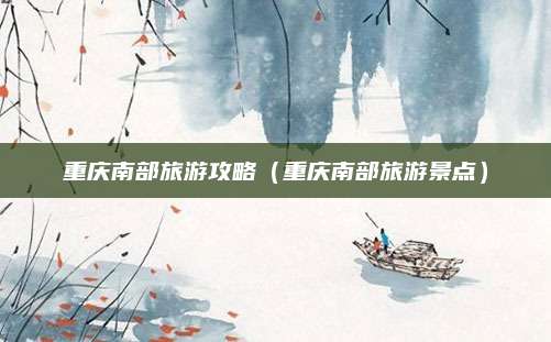重庆南部旅游攻略(重庆南部旅游景点)
