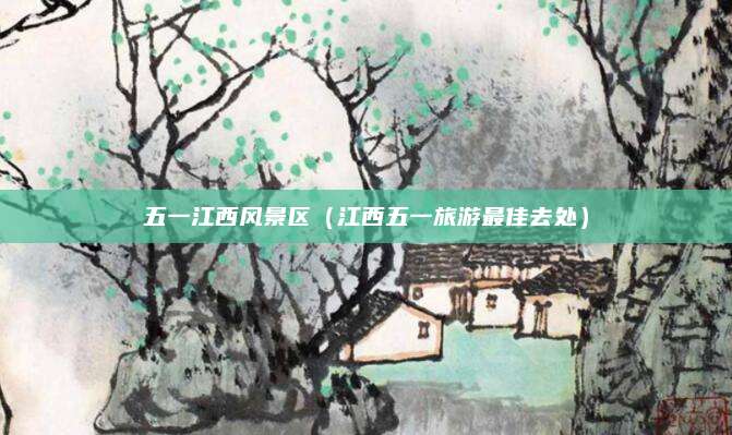 五一江西风景区(江西五一旅游最佳去处)