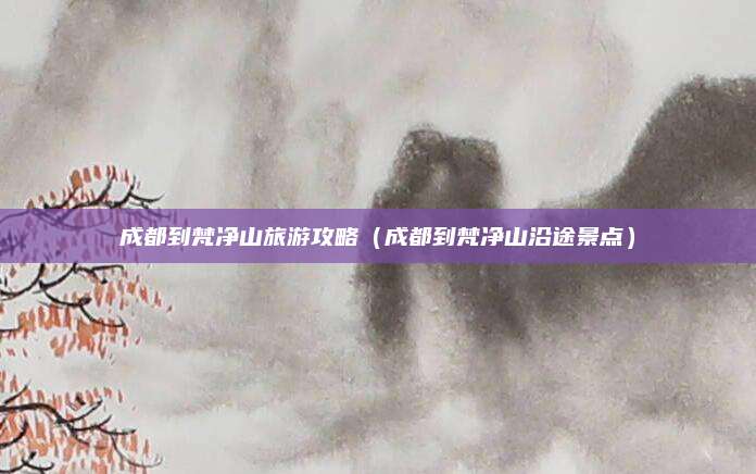 成都到梵净山旅游攻略(成都到梵净山沿途景点)