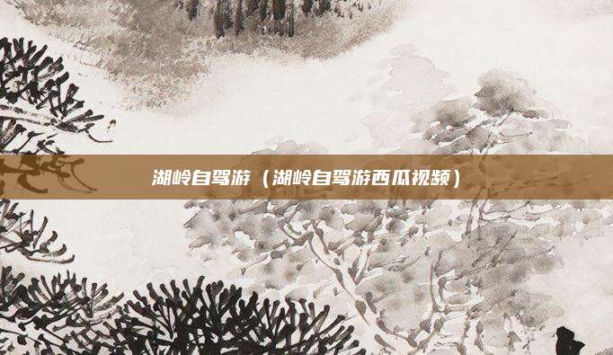 湖岭自驾游(湖岭自驾游西瓜视频)