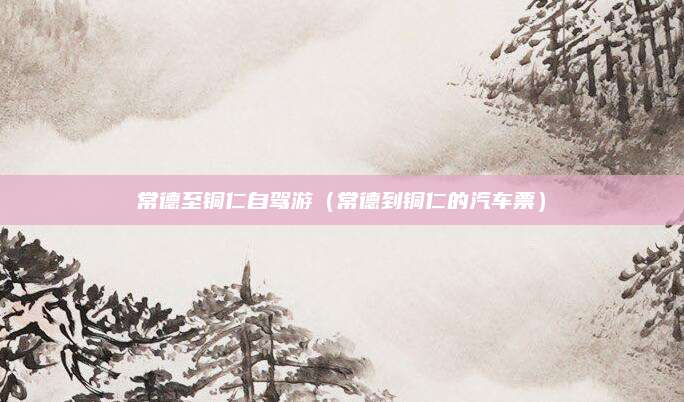 常德至铜仁自驾游(常德到铜仁的汽车票)