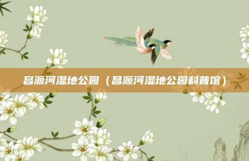 昌源河湿地公园(昌源河湿地公园科普馆)
