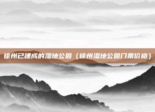 徐州已建成的湿地公园(徐州湿地公园门票价格)