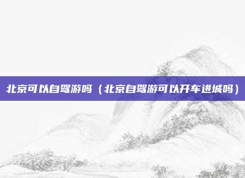 北京可以自驾游吗（北京自驾游可以开车进城吗）