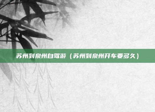 苏州到泉州自驾游(苏州到泉州开车要多久)