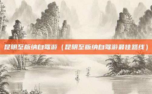 昆明至版纳自驾游(昆明至版纳自驾游最佳路线)