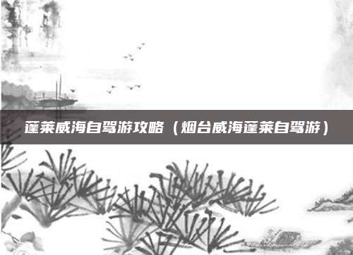 蓬莱威海自驾游攻略(烟台威海蓬莱自驾游)