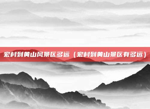 宏村到黄山风景区多远(宏村到黄山景区有多远)