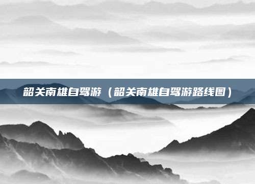 韶关南雄自驾游(韶关南雄自驾游路线图)