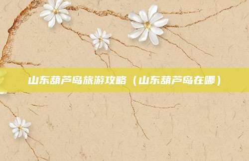 山东葫芦岛旅游攻略(山东葫芦岛在哪)
