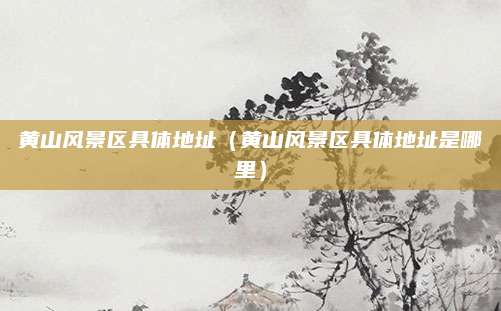 黄山风景区具体地址(黄山风景区具体地址是哪里)