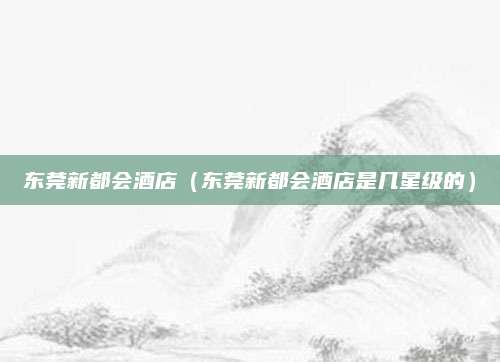 东莞新都会酒店（东莞新都会酒店是几星级的）