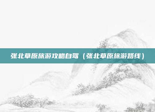 张北草原旅游攻略自驾（张北草原旅游路线）