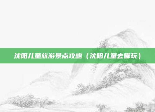沈阳儿童旅游景点攻略（沈阳儿童去哪玩）