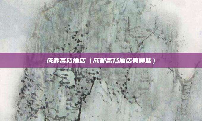 成都高档酒店(成都高档酒店有哪些)