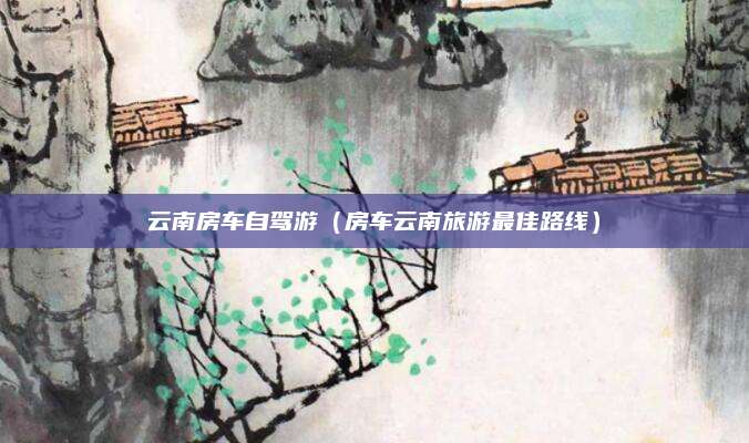 云南房车自驾游(房车云南旅游最佳路线)