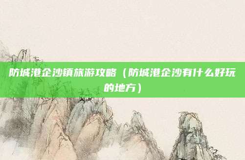 防城港企沙镇旅游攻略（防城港企沙有什么好玩的地方）