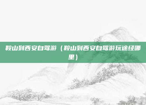 鞍山到西安自驾游（鞍山到西安自驾游玩途经哪里）