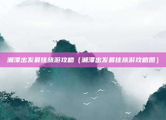 湘潭出发最佳旅游攻略(湘潭出发最佳旅游攻略图)