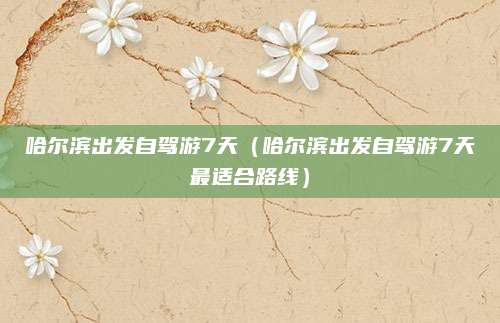 哈尔滨出发自驾游7天（哈尔滨出发自驾游7天最适合路线）