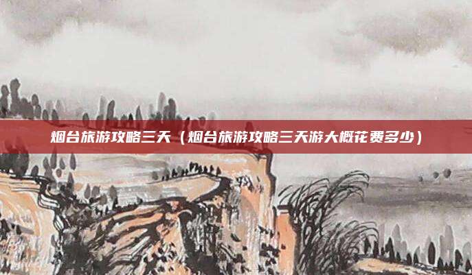 烟台旅游攻略三天(烟台旅游攻略三天游大概花费多少)