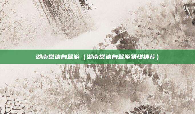 湖南常德自驾游(湖南常德自驾游路线推荐)