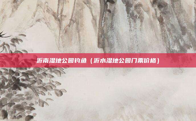 沂南湿地公园钓鱼(沂水湿地公园门票价格)