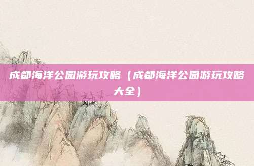 成都海洋公园游玩攻略（成都海洋公园游玩攻略大全）