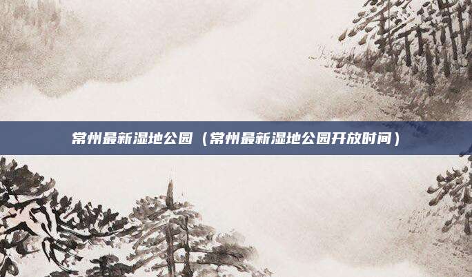 常州最新湿地公园(常州最新湿地公园开放时间)