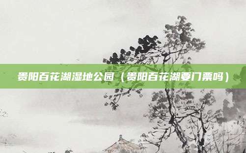 贵阳百花湖湿地公园（贵阳百花湖要门票吗）