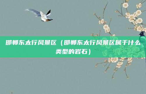 邯郸东太行风景区(邯郸东太行风景区属于什么类型的岩石)