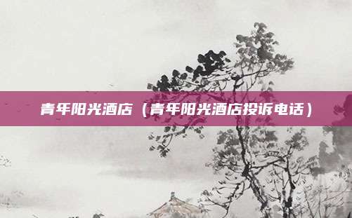 青年阳光酒店(青年阳光酒店投诉电话)