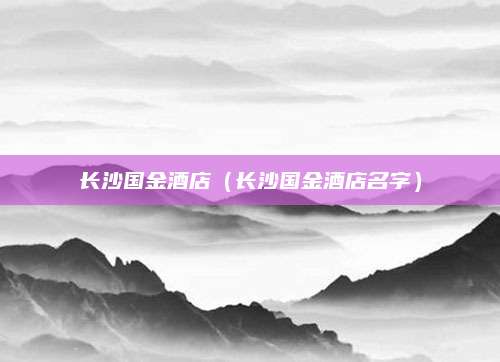 长沙国金酒店(长沙国金酒店名字)