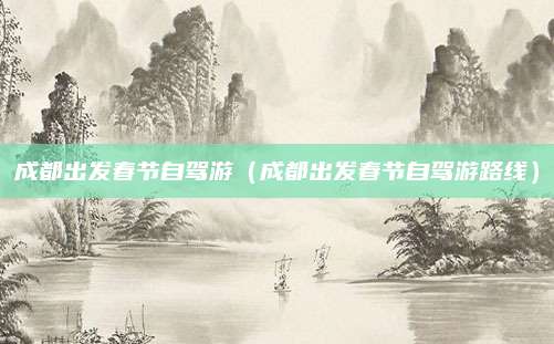 成都出发春节自驾游(成都出发春节自驾游路线)