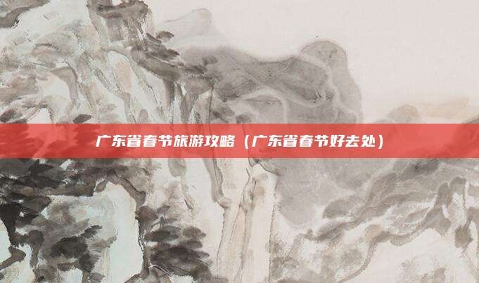 广东省春节旅游攻略(广东省春节好去处)