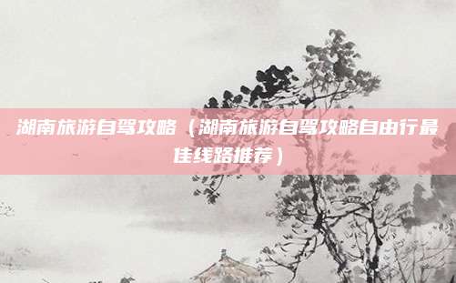 湖南旅游自驾攻略(湖南旅游自驾攻略自由行最佳线路推荐)