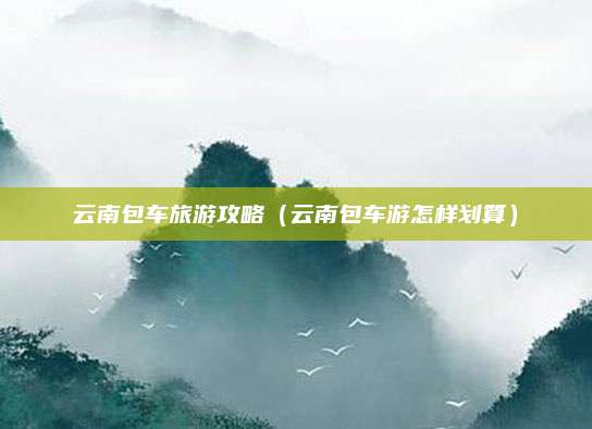 云南包车旅游攻略（云南包车游怎样划算）