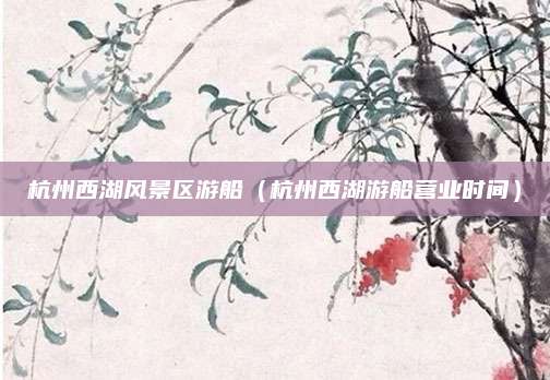 杭州西湖风景区游船(杭州西湖游船营业时间)