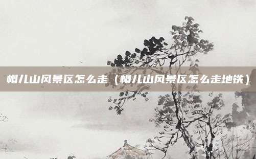 帽儿山风景区怎么走(帽儿山风景区怎么走地铁)