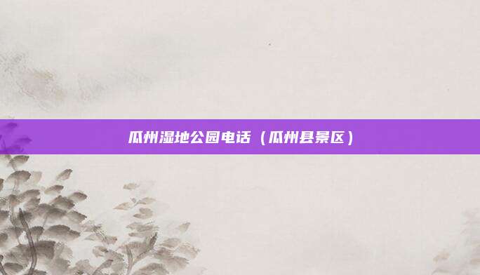 瓜州湿地公园电话（瓜州县景区）
