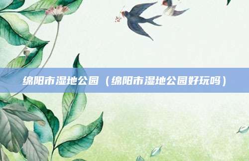绵阳市湿地公园(绵阳市湿地公园好玩吗)