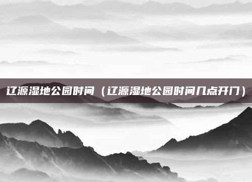 辽源湿地公园时间(辽源湿地公园时间几点开门)