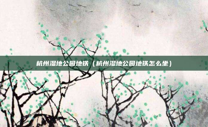 杭州湿地公园地铁(杭州湿地公园地铁怎么坐)